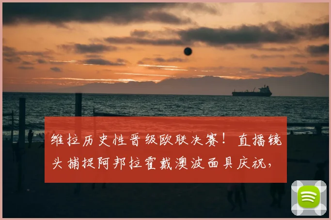 维拉历史性晋级欧联决赛！直播镜头捕捉阿邦拉霍戴澳波面具庆祝，详解背后故事与瞬间