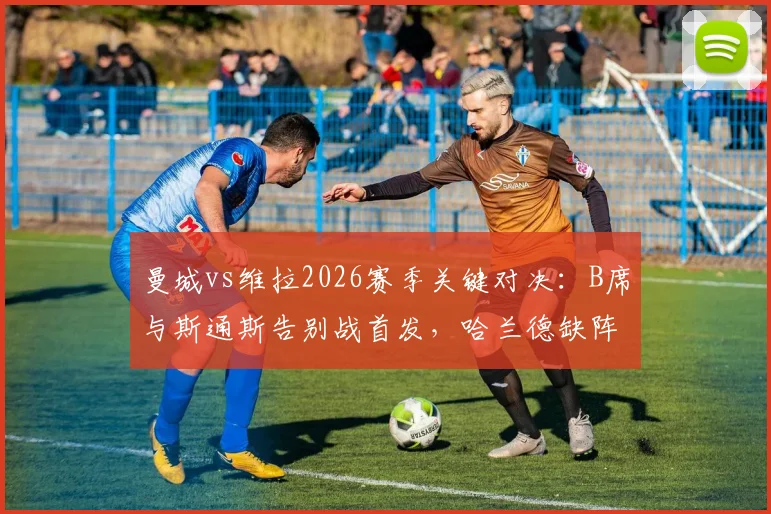 曼城vs维拉2026赛季关键对决:B席与斯通斯告别战首发,哈兰德缺阵福登能否顶替?首发阵容预测分析