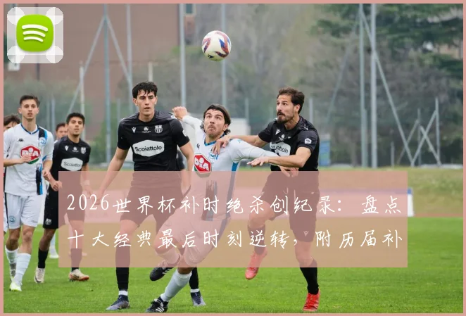 2026世界杯补时绝杀创纪录：盘点十大经典最后时刻逆转，附历届补时进球数据统计