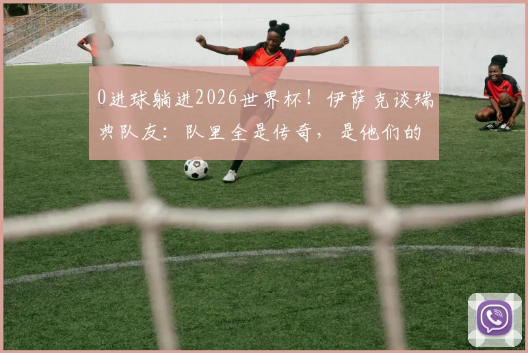 0进球躺进2026世界杯!伊萨克谈瑞典队友:队里全是传奇,是他们的功劳