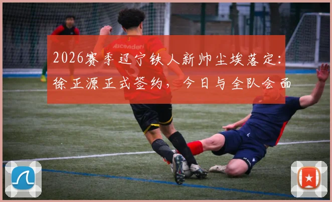 2026赛季辽宁铁人新帅尘埃落定：徐正源正式签约，今日与全队会面，战术打法与引援计划前瞻