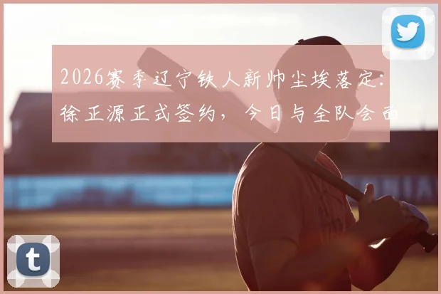 2026赛季辽宁铁人新帅尘埃落定：徐正源正式签约，今日与全队会面，战术打法与引援计划前瞻