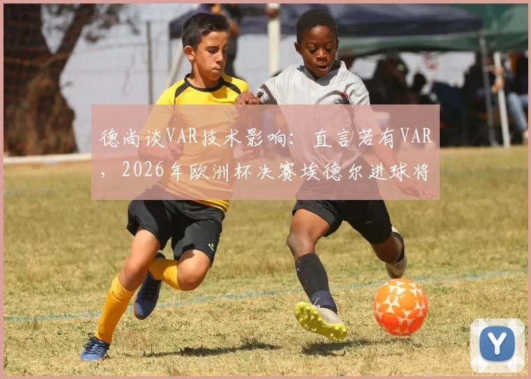 德尚谈VAR技术影响:直言若有VAR,2026年欧洲杯决赛埃德尔进球将无效