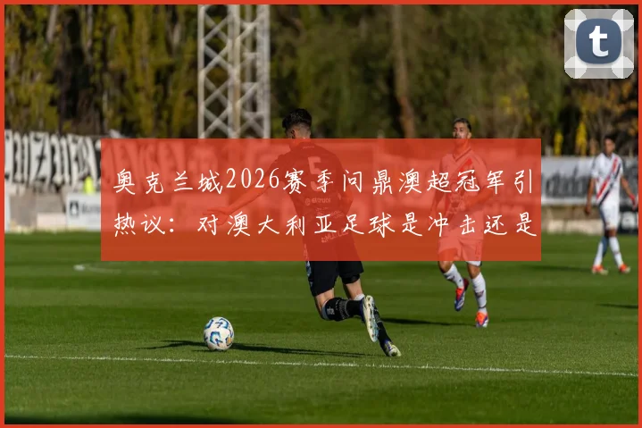 奥克兰城2026赛季问鼎澳超冠军引热议：对澳大利亚足球是冲击还是机遇？详细解读其影响与未来