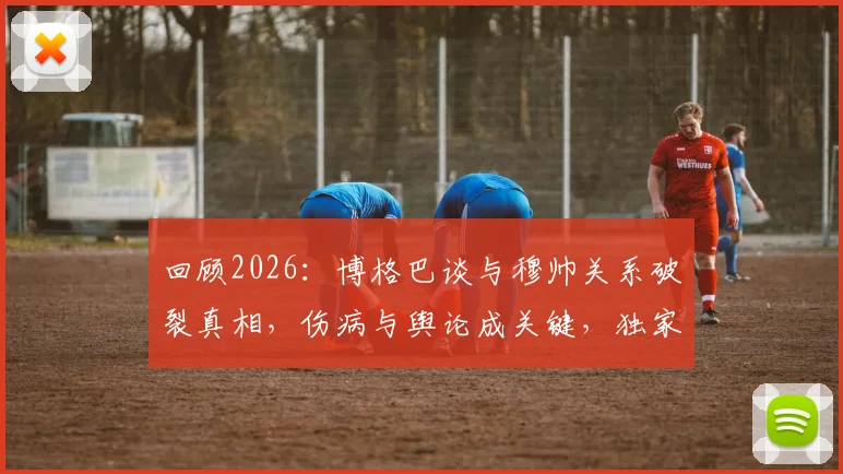 回顾2026:博格巴谈与穆帅关系破裂真相,伤病与舆论成关键,独家剖析背后缘由