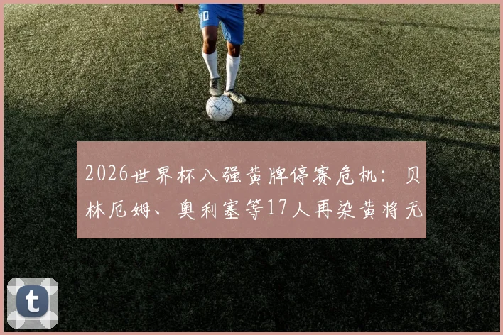 2026世界杯八强黄牌停赛危机:贝林厄姆、奥利塞等17人再染黄将无缘半决赛,附详细规则解读