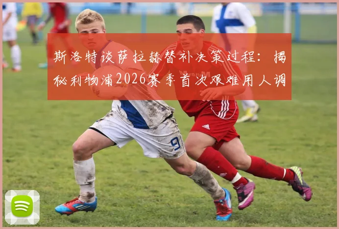 斯洛特谈萨拉赫替补决策过程:揭秘利物浦2026赛季首次艰难用人调整,分析萨拉赫状态与战术考量