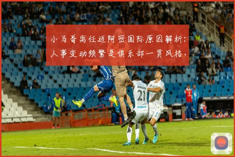 小马哥离任迈阿密国际原因解析：人事变动频繁是俱乐部一贯风格，2026年最新动态前瞻