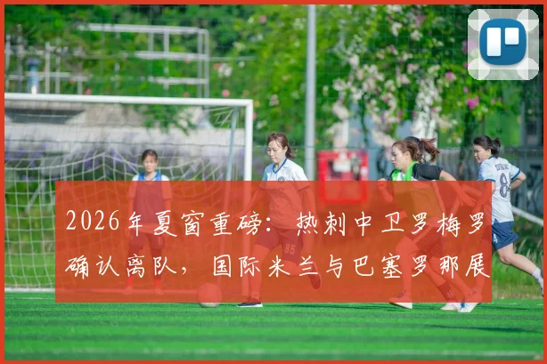2026年夏窗重磅：热刺中卫罗梅罗确认离队，国际米兰与巴塞罗那展开争夺，转会最新动态一览