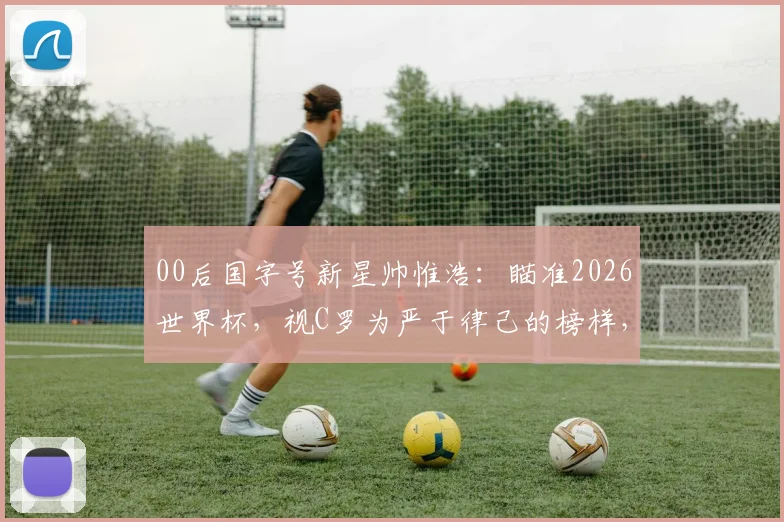 00后国字号新星帅惟浩:瞄准2026世界杯,视C罗为严于律己的榜样,他的足球成长之路