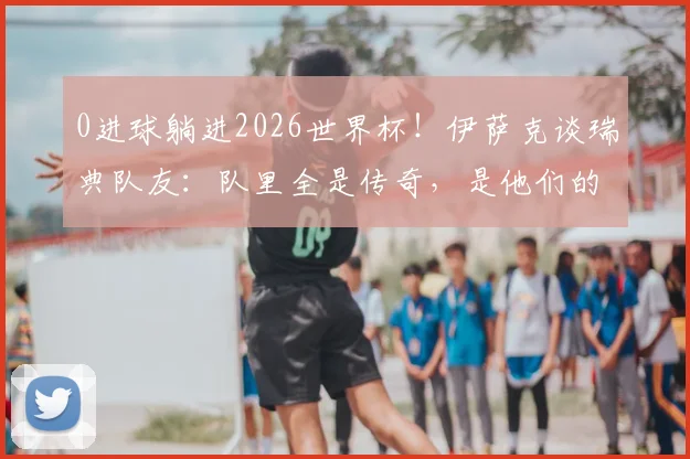 0进球躺进2026世界杯！伊萨克谈瑞典队友：队里全是传奇，是他们的功劳