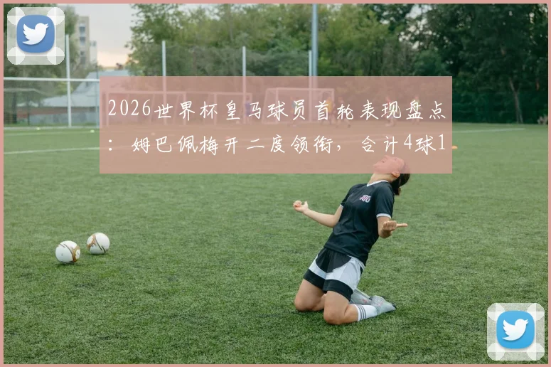 2026世界杯皇马球员首轮表现盘点：姆巴佩梅开二度领衔，合计4球1助攻数据详解