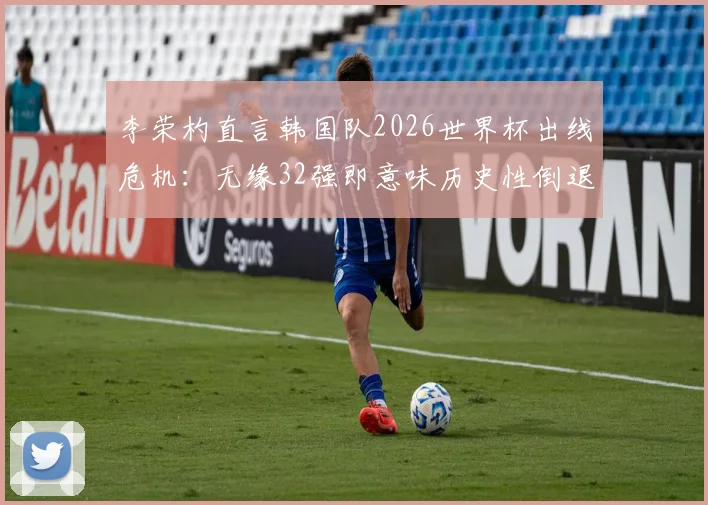 李荣杓直言韩国队2026世界杯出线危机:无缘32强即意味历史性倒退,亚洲区预选赛形势深度剖析