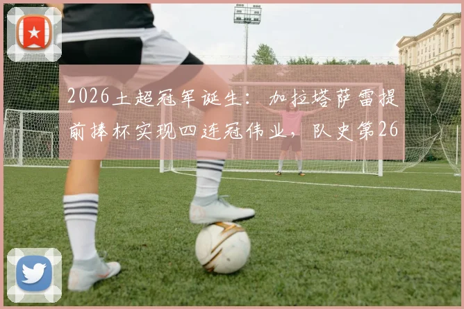 2026土超冠军诞生：加拉塔萨雷提前捧杯实现四连冠伟业，队史第26次登顶全记录与赛季回顾