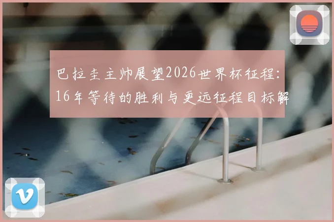巴拉圭主帅展望2026世界杯征程:16年等待的胜利与更远征程目标解析