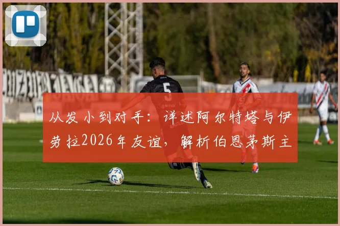 从发小到对手：详述阿尔特塔与伊劳拉2026年友谊，解析伯恩茅斯主帅如何“助攻”阿森纳争冠
