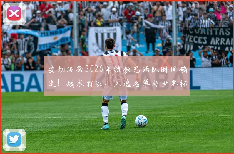 安切洛蒂2026年执教巴西队时间确定!战术打法、入选名单与世界杯前景深度解析
