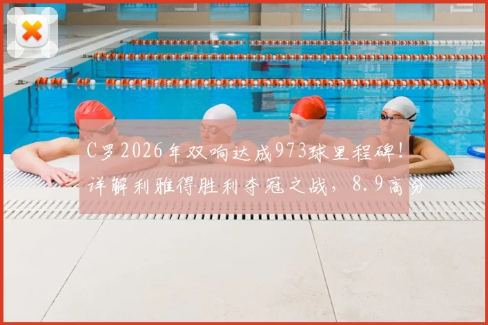 C罗2026年双响达成973球里程碑！详解利雅得胜利夺冠之战，8.9高分背后数据全解析