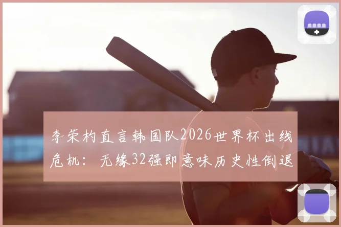 李荣杓直言韩国队2026世界杯出线危机：无缘32强即意味历史性倒退，亚洲区预选赛形势深度剖析