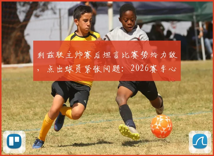利兹联主帅赛后坦言比赛势均力敌,点出球员紧张问题:2026赛季心态调整成关键