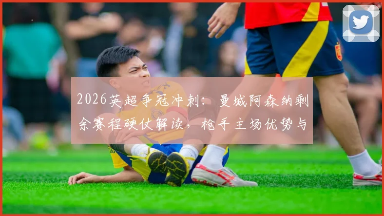 2026英超争冠冲刺：曼城阿森纳剩余赛程硬仗解读，枪手主场优势与曼城末轮决战维拉全解析