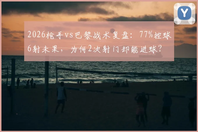 2026枪手vs巴黎战术复盘：77%控球6射未果，为何2次射门却能进球？