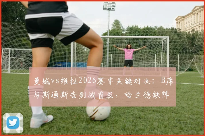 曼城vs维拉2026赛季关键对决：B席与斯通斯告别战首发，哈兰德缺阵福登能否顶替？首发阵容预测分析