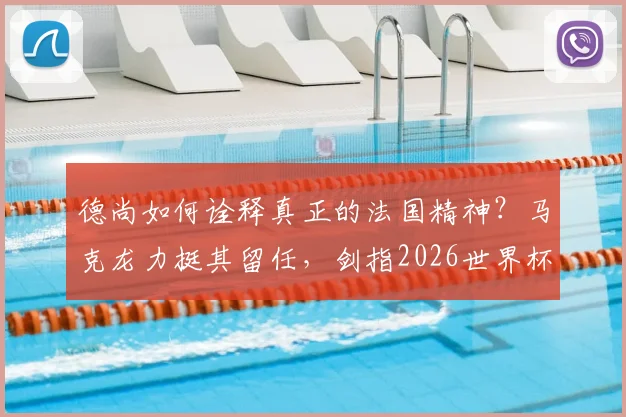德尚如何诠释真正的法国精神?马克龙力挺其留任,剑指2026世界杯