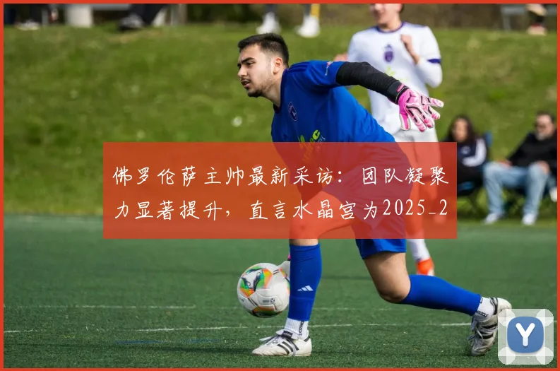 佛罗伦萨主帅最新采访:团队凝聚力显著提升,直言水晶宫为2025_26赛季欧协联夺冠热门