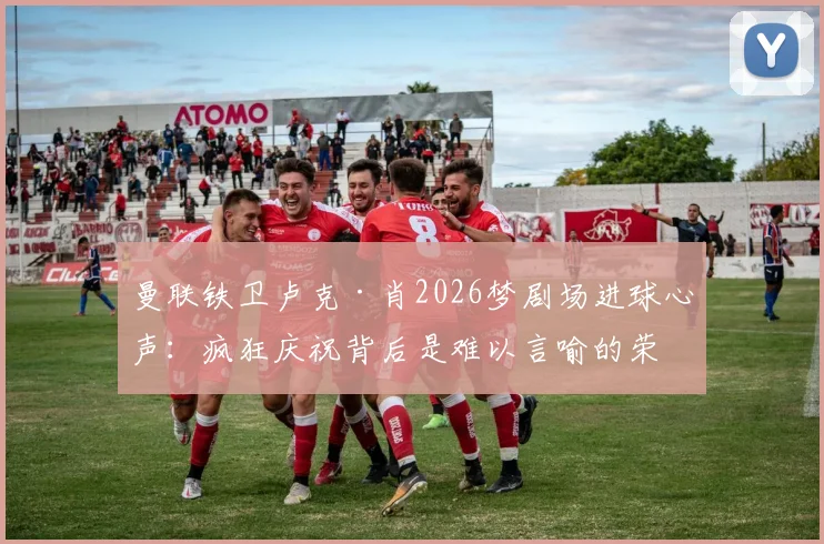 曼联铁卫卢克·肖2026梦剧场进球心声：疯狂庆祝背后是难以言喻的荣耀时刻