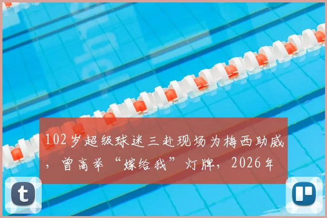 102岁超级球迷三赴现场为梅西助威，曾高举“嫁给我”灯牌，2026年圆梦之旅全记录