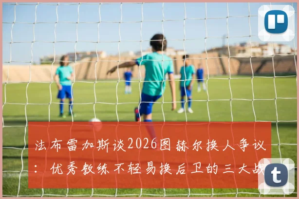 法布雷加斯谈2026图赫尔换人争议：优秀教练不轻易换后卫的三大战术理由，球迷直呼学学吧