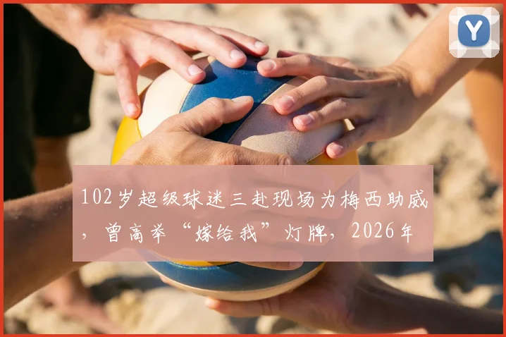 102岁超级球迷三赴现场为梅西助威,曾高举“嫁给我”灯牌,2026年圆梦之旅全记录