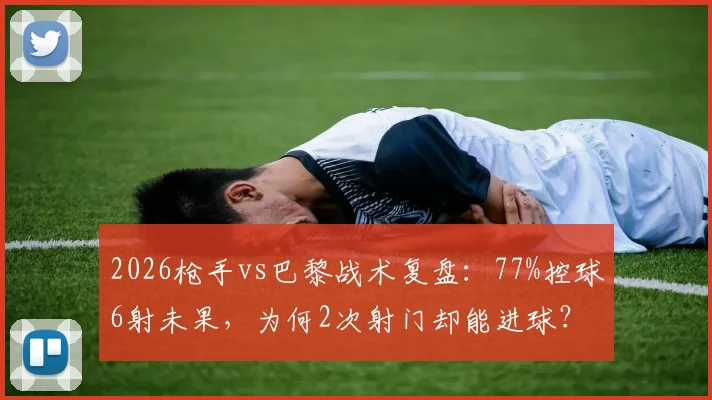 2026枪手vs巴黎战术复盘:77%控球6射未果,为何2次射门却能进球?