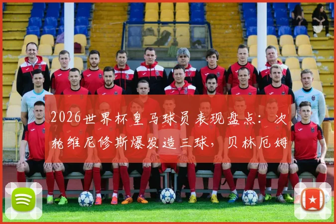 2026世界杯皇马球员表现盘点：次轮维尼修斯爆发造三球，贝林厄姆领衔3球2助攻数据亮眼