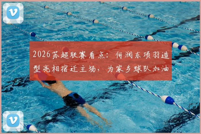 2026苏超联赛看点:何润东项羽造型亮相宿迁主场,为家乡球队加油助威全解析