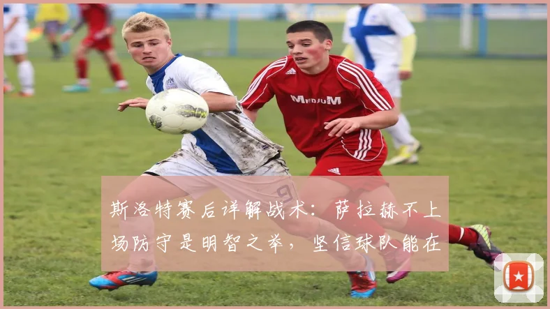 斯洛特赛后详解战术：萨拉赫不上场防守是明智之举，坚信球队能在2026年次回合实现逆转