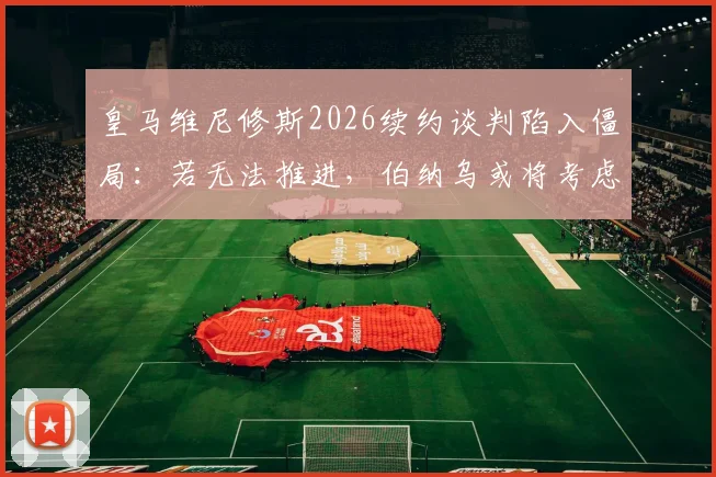 皇马维尼修斯2026续约谈判陷入僵局：若无法推进，伯纳乌或将考虑出售，潜在下家分析