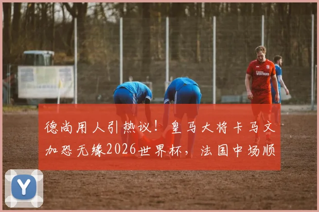 德尚用人引热议！皇马大将卡马文加恐无缘2026世界杯，法国中场顺位深度解析
