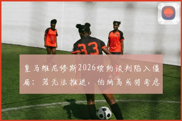 皇马维尼修斯2026续约谈判陷入僵局:若无法推进,伯纳乌或将考虑出售,潜在下家分析
