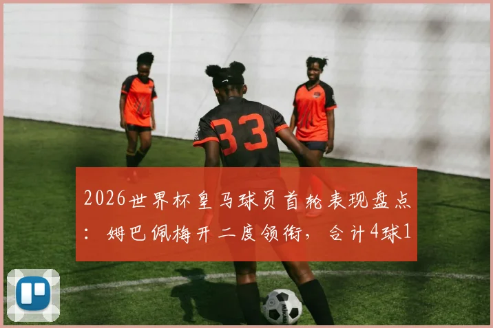 2026世界杯皇马球员首轮表现盘点:姆巴佩梅开二度领衔,合计4球1助攻数据详解