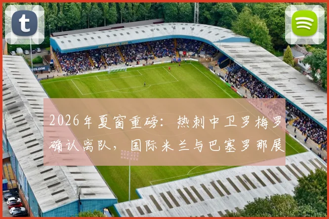2026年夏窗重磅：热刺中卫罗梅罗确认离队，国际米兰与巴塞罗那展开争夺，转会最新动态一览