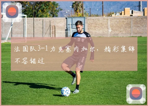 法国队3-1力克塞内加尔,精彩集锦不容错过