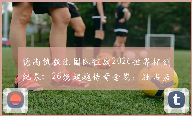 德尚执教法国队征战2026世界杯创纪录:26场超越传奇舍恩,独占历史第一宝座