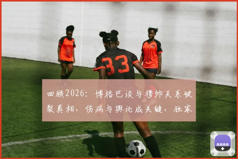 回顾2026:博格巴谈与穆帅关系破裂真相,伤病与舆论成关键,独家剖析背后缘由