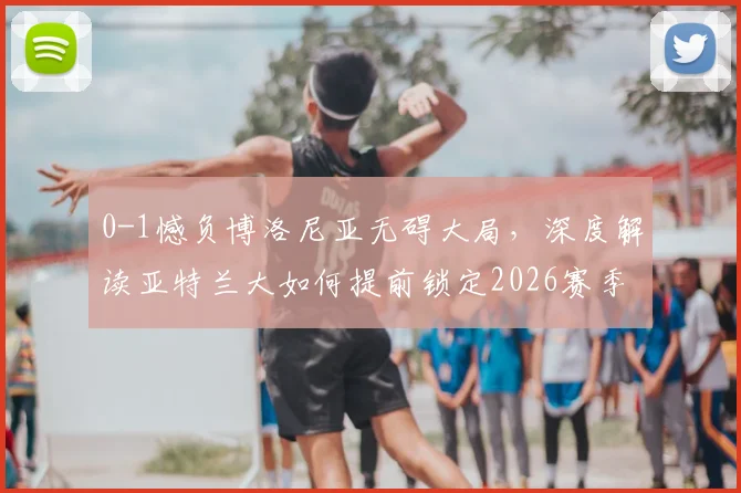 0-1憾负博洛尼亚无碍大局，深度解读亚特兰大如何提前锁定2026赛季欧协联资格