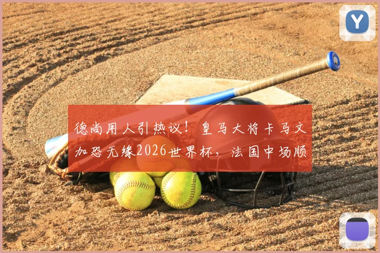 德尚用人引热议!皇马大将卡马文加恐无缘2026世界杯,法国中场顺位深度解析