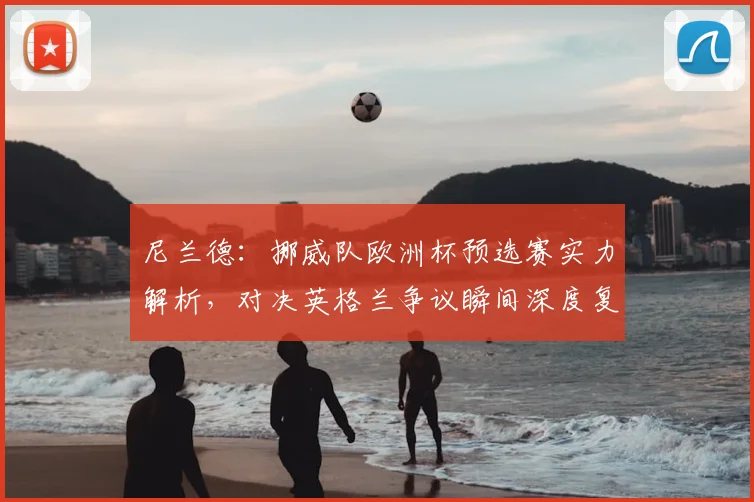 尼兰德:挪威队欧洲杯预选赛实力解析,对决英格兰争议瞬间深度复盘,展望2026世界杯前景