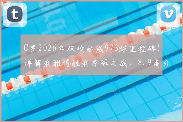 C罗2026年双响达成973球里程碑!详解利雅得胜利夺冠之战,8.9高分背后数据全解析