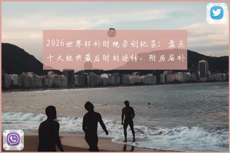 2026世界杯补时绝杀创纪录：盘点十大经典最后时刻逆转，附历届补时进球数据统计